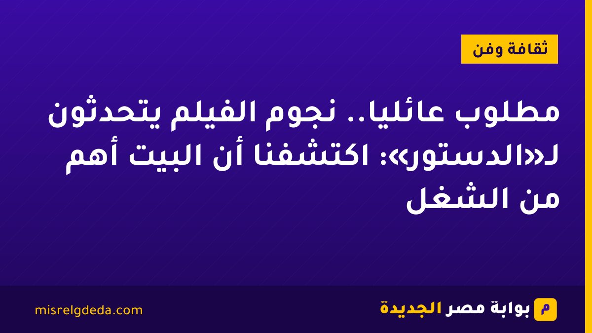 مطلوب عائليًا.. نجوم الفيلم يتحدثون لـ«الدستور»: اكتشفنا أن البيت أهم من الشغل